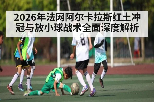 2026年法网阿尔卡拉斯红土冲冠与放小球战术全面深度解析